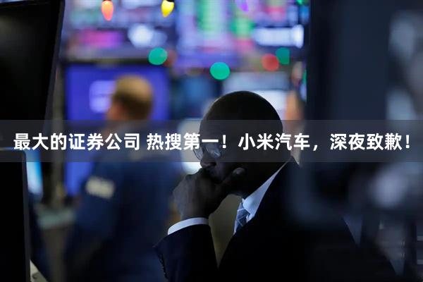 最大的证券公司 热搜第一！小米汽车，深夜致歉！
