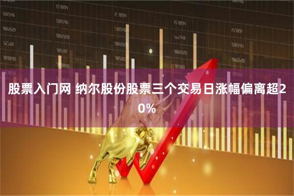 股票入门网 纳尔股份股票三个交易日涨幅偏离超20%