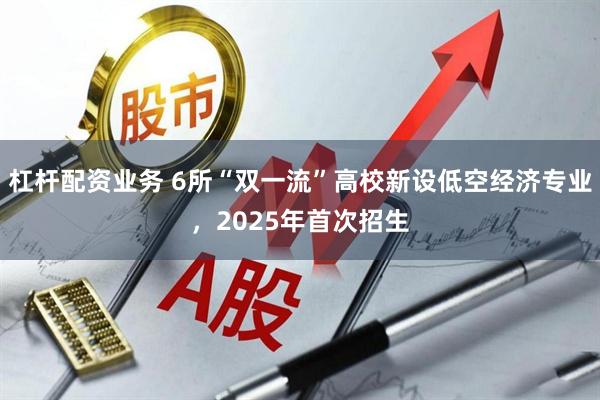杠杆配资业务 6所“双一流”高校新设低空经济专业，2025年首次招生
