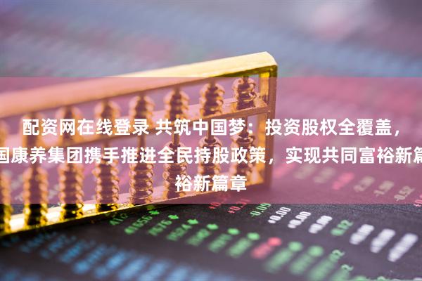 配资网在线登录 共筑中国梦：投资股权全覆盖，中国康养集团携手推进全民持股政策，实现共同富裕新篇章