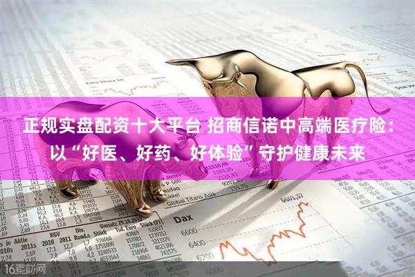 正规实盘配资十大平台 招商信诺中高端医疗险：以“好医、好药、好体验”守护健康未来