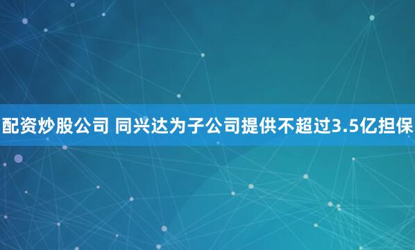 配资炒股公司 同兴达为子公司提供不超过3.5亿担保