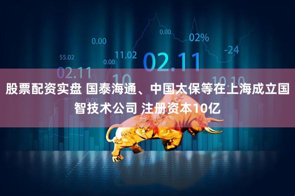 股票配资实盘 国泰海通、中国太保等在上海成立国智技术公司 注册资本10亿