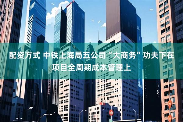 配资方式 中铁上海局五公司“大商务”功夫下在项目全周期成本管理上