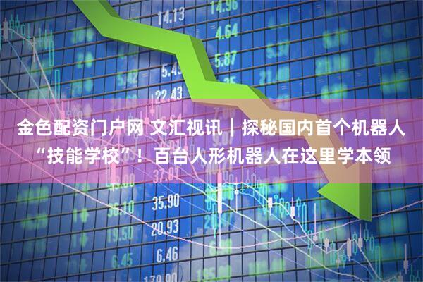 金色配资门户网 文汇视讯｜探秘国内首个机器人“技能学校”！百台人形机器人在这里学本领