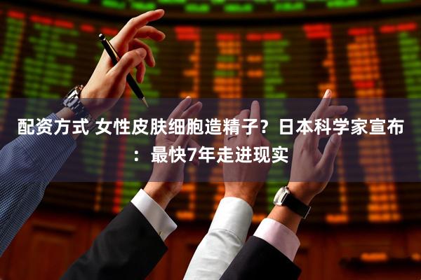 配资方式 女性皮肤细胞造精子？日本科学家宣布：最快7年走进现实