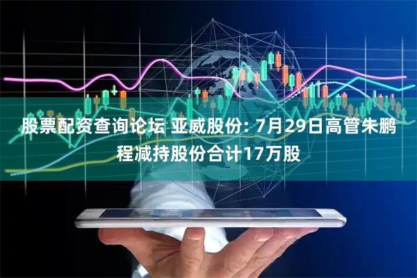 股票配资查询论坛 亚威股份: 7月29日高管朱鹏程减持股份合计17万股