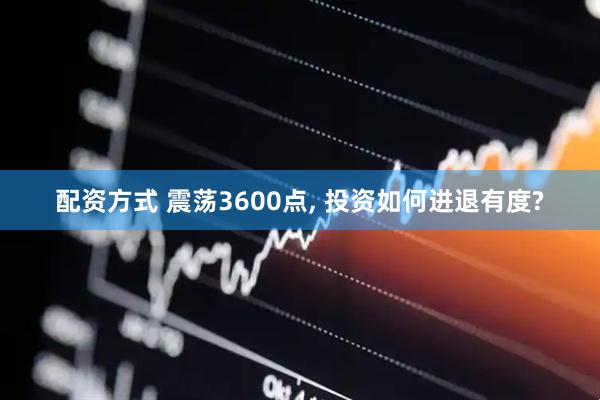 配资方式 震荡3600点, 投资如何进退有度?