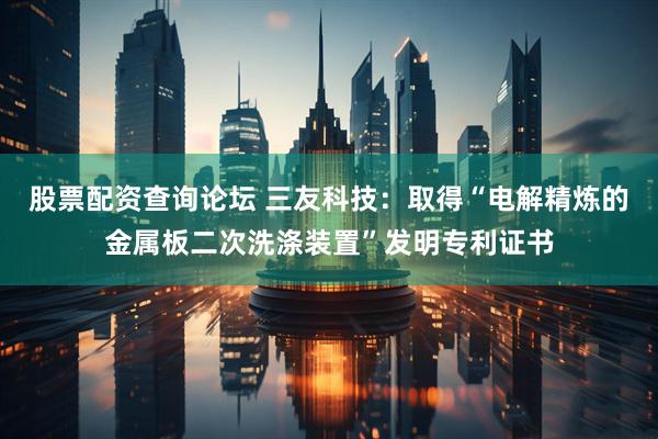 股票配资查询论坛 三友科技：取得“电解精炼的金属板二次洗涤装置”发明专利证书