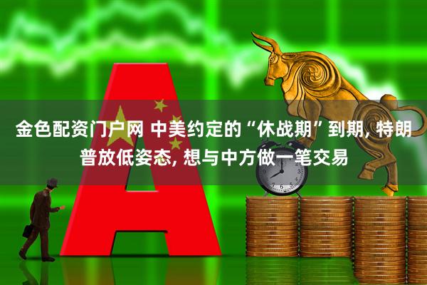 金色配资门户网 中美约定的“休战期”到期, 特朗普放低姿态, 想与中方做一笔交易