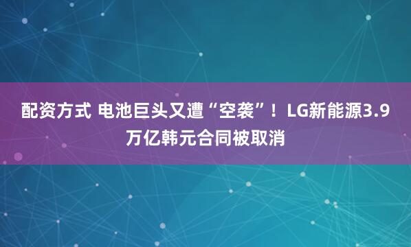 配资方式 电池巨头又遭“空袭”！LG新能源3.9万亿韩元合同被取消