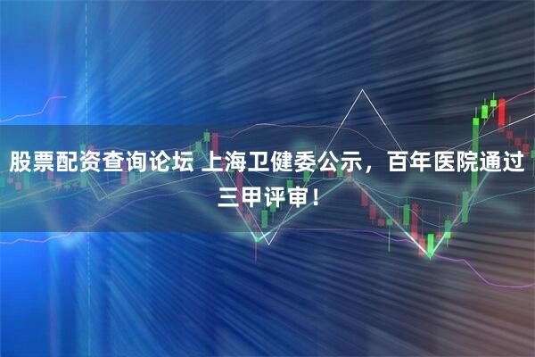股票配资查询论坛 上海卫健委公示,百年医院通过三甲评审!