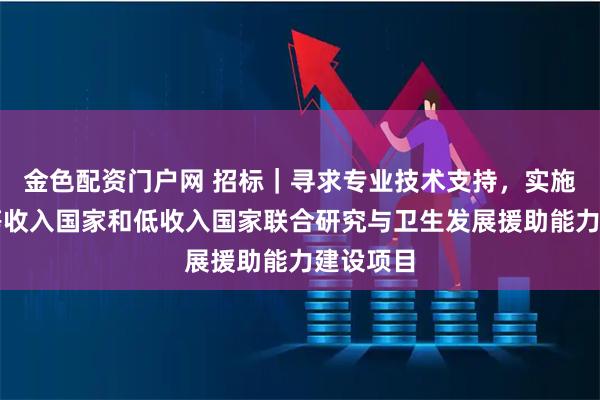 金色配资门户网 招标|寻求专业技术支持,实施促进中等收入国家和低收入国家联合研究与卫生发展援助能力建设项目
