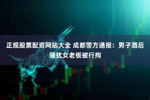 正规股票配资网站大全 成都警方通报：男子酒后骚扰女老板被行拘