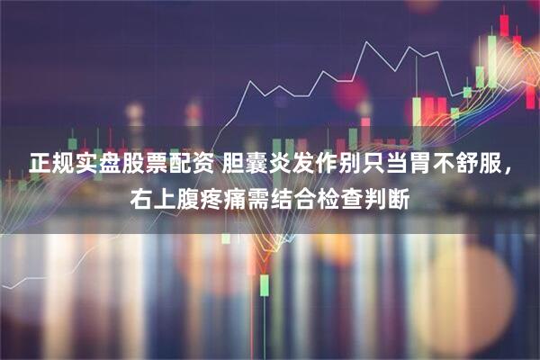 正规实盘股票配资 胆囊炎发作别只当胃不舒服，右上腹疼痛需结合检查判断