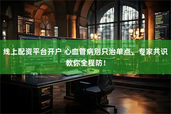 线上配资平台开户 心血管病别只治单点，专家共识教你全程防！
