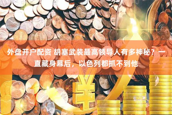 外盘开户配资 胡塞武装最高领导人有多神秘？一直藏身幕后，以色列都抓不到他